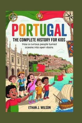 Portugal: The Complete History for Kids: How a curious people turned oceans into open doors. by J. Wilson, Ethan