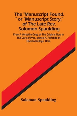 The Manuscript Found. Or Manuscript Story, Of The Late Rev. Solomon Spaulding; From A Verbatim Copy Of The Original Now In The Care Of Pres. James H. by Spaulding, Solomon