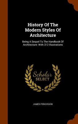 History Of The Modern Styles Of Architecture: Being A Sequel To The Handbook Of Architecture: With 312 Illustrations by Fergusson, James