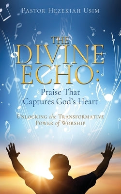 The Divine Echo: Unlocking the Transformative Power of Worship by Usim, Pastor Hezekiah
