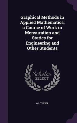 Graphical Methods in Applied Mathematics; a Course of Work in Mensuration and Statics for Engineering and Other Students by Turner, G. C.