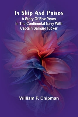 In Ship And Prison: A Story Of Five Years In The Continental Navy With Captain Samuel Tucker by Chipman, William P.