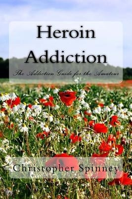 Heroin Addiction: The Addiction Guide for the Amateur by Spinney, Christopher J.