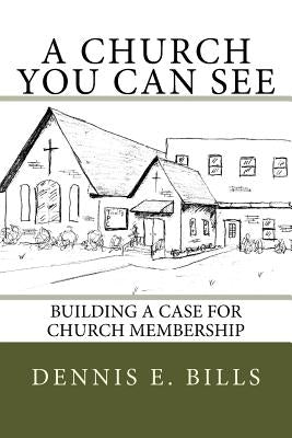 A Church You Can See: Building a Case for Church Membership by Bills, Dennis Eldon