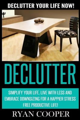 Declutter: Declutter Your Life NOW! Simplify Your Life, Live With Less And Embrace Downsizing For A Happier Stress Free Productiv by Cooper, Ryan
