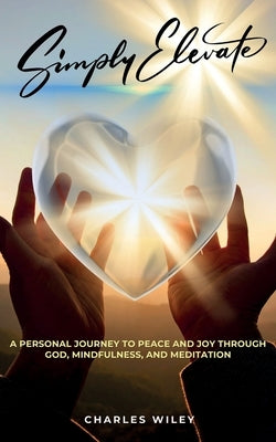 Simply Elevate: A Personal Journey to Peace and Joy through God, Mindfulness, and Meditation by Wiley, Charles