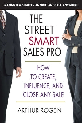 The Street Smart Sales Pro: How to Create, Influence, and Close Any Sale by Rogen, Arthur