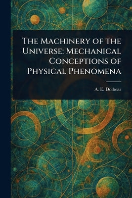 The Machinery of the Universe: Mechanical Conceptions of Physical Phenomena by Dolbear, A. E. (Amos Emerson)