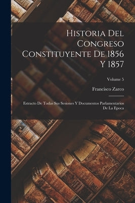 Historia Del Congreso Constituyente De 1856 Y 1857: Estracto De Todas Sus Sesiones Y Documentos Parlamentarios De La Epoca; Volume 5 by Zarco, Francisco