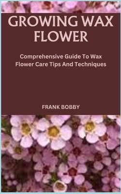 Growing Wax Flower: Comprehensive Guide To Wax Flower Care Tips And Techniques by Bobby, Frank