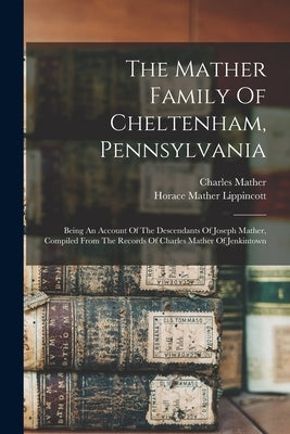 The Mather Family Of Cheltenham, Pennsylvania: Being An Account Of The Descendants Of Joseph Mather, Compiled From The Records Of Charles Mather Of Je by Lippincott, Horace Mather