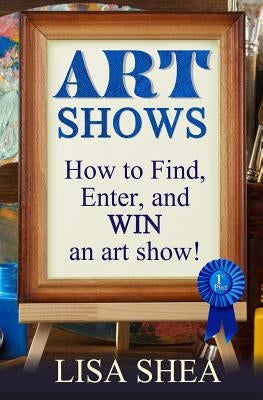 Art Shows - How to Find, Enter, and Win an Art Show! by Shea, Lisa
