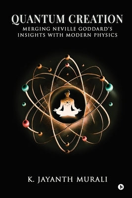 Quantum Creation: Merging Neville Goddard's Insights with Modern Physics by K Jayanth Murali