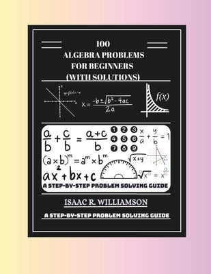 100 Algebra Problems For Beginners (With Solutions): A Step-By-Step Problem Solving Guide by Williamson, Isaac R.