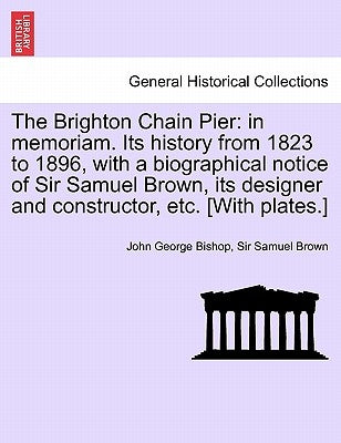 The Brighton Chain Pier: In Memoriam. Its History from 1823 to 1896, with a Biographical Notice of Sir Samuel Brown, Its Designer and Construct by Bishop, John George