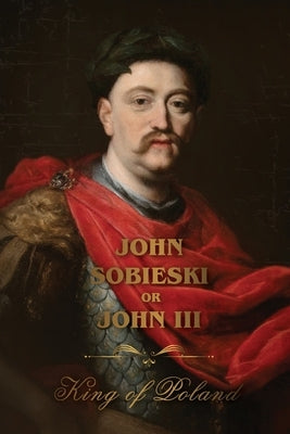 The Life of King John Sobieski: A Stirring Portrait of Poland's Heroic Defender of Europe: A Stirring Portrait of Poland's Heroic Defender and Statesm by Sobieski, John