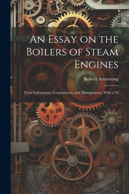 An Essay on the Boilers of Steam Engines: Their Calculation, Construction, and Management, With a Vi by Armstrong, Robert