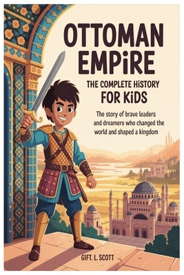 Ottoman Empire: The Complete History for Kids: The Story of Brave Leaders and Dreamers Who Changed the World and Shaped a Kingdom by Scott, Gift L.