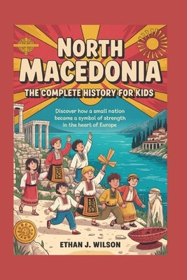 North Macedonia: The Complete History for Kids: Discover how a small nation became a symbol of strength in the heart of Europe. by J. Wilson, Ethan