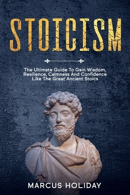 Stoicism: The Ultimate Guide To Gain Wisdom, Resilience, Calmness And Confidence Like The Great Ancient Stoics by Holiday, Marcus