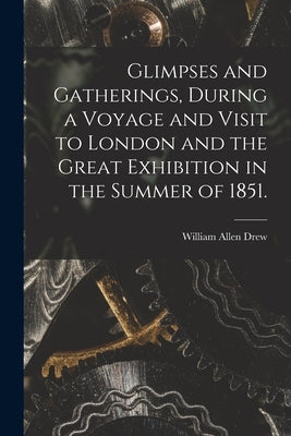 Glimpses and Gatherings, During a Voyage and Visit to London and the Great Exhibition in the Summer of 1851. by Drew, William Allen 1798-1879