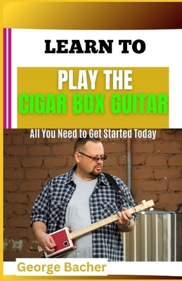 Learn to Play the Cigar Box Guitar: All You Need To Get Started Today by Bacher, George