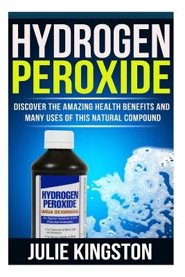 Hydrogen Peroxide: Discover The Amazing Health Benefits And Many Uses Of This Natural Compound by Kingston, Julie