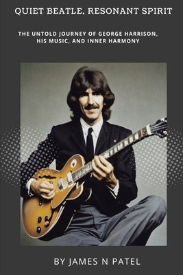 Quiet Beatle, Resonant Spirit: The Untold Journey of George Harrison, His Music, and Inner Harmony by N. Patel, James