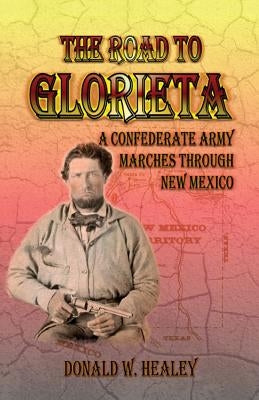 The Road to Glorieta: A Confederate Army Marches Through New Mexico by Healey, Donald W.