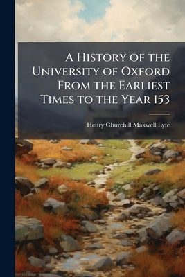 A History of the University of Oxford From the Earliest Times to the Year 153 by Lyte, Henry Churchill Maxwell