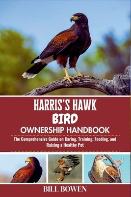 Harris's Hawk Bird Ownership Handbook: The Comprehensive Guide on Caring, Training, Feeding, and Raising a Healthy Pet by Bowen, Bill