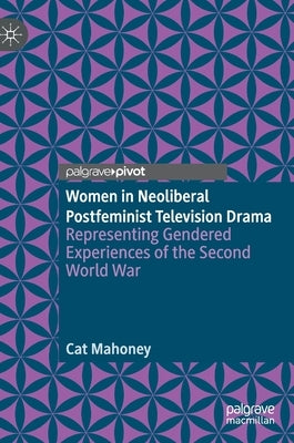 Women in Neoliberal Postfeminist Television Drama: Representing Gendered Experiences of the Second World War by Mahoney, Cat