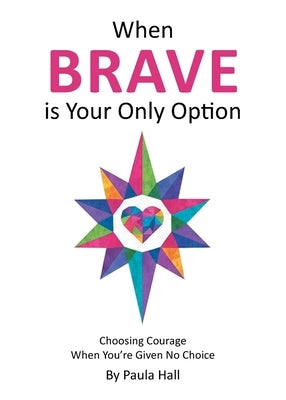 When Brave is Your Only Option: Choosing Courage When You're Given No Choice by Hall, Paula