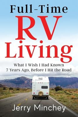 Full-time RV Living: What I Wish I Had Known 7 Years Ago, Before I Hit the Road by Minchey, Jerry