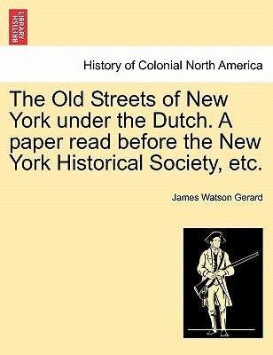 The Old Streets of New York Under the Dutch. a Paper Read Before the New York Historical Society, Etc. by Gerard, James Watson