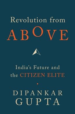 Revolution from Above: India's Future and the Citizen Elite by Gupata, Dipankar
