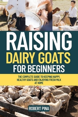 Raising Dairy Goats For Beginners: The Complete Guide to Keeping Happy, Healthy Goats and Enjoying Fresh Milk at Home by Pina, Robert