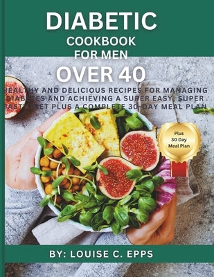 Diabetic Cookbook for Men Over 40: Healthy and Delicious Recipes for Managing Diabetes and Achieving a Super Easy, Super Tasty Diet plus a Complete 30 by C. Epps, Louise