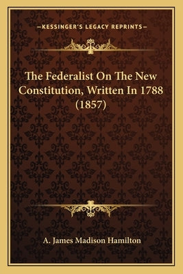 The Federalist On The New Constitution, Written In 1788 (1857) by Hamilton, A. James Madison