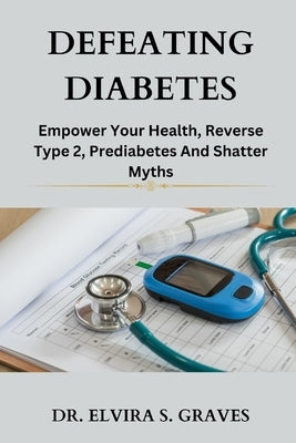 Defeating Diabetes: Empower Your Health, Reverse Type 2, Prediabetes And Shatter Myths. by Graves, Elvira S.