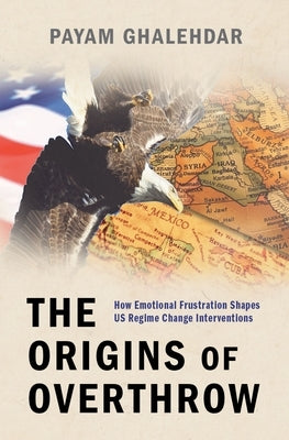 The Origins of Overthrow: How Emotional Frustration Shapes Us Regime Change Interventions by Ghalehdar, Payam