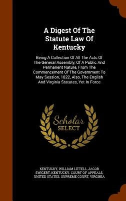 A Digest Of The Statute Law Of Kentucky: Being A Collection Of All The Acts Of The General Assembly, Of A Public And Permanent Nature, From The Commen by Kentucky