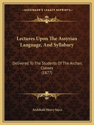 Lectures Upon The Assyrian Language, And Syllabary: Delivered To The Students Of The Archaic Classes (1877) by Sayce, Archibald Henry