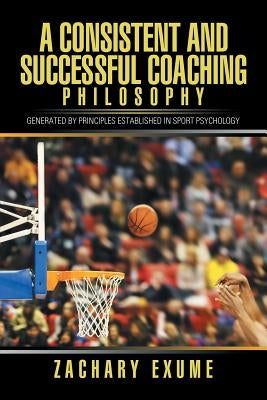 A Consistent and Successful Coaching Philosophy: Generated by Principles Established in Sport Psychology by Exume, Zachary