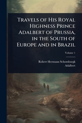 Travels of His Royal Highness Prince Adalbert of Prussia, in the South of Europe and in Brazil by Schomburgk, Robert Hermann