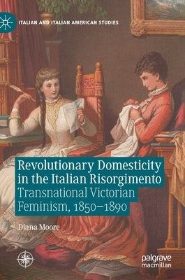 Revolutionary Domesticity in the Italian Risorgimento: Transnational Victorian Feminism, 1850-1890 by Moore, Diana