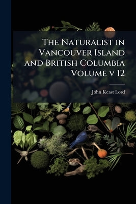 The Naturalist in Vancouver Island and British Columbia Volume v 12 by Lord, John Keast