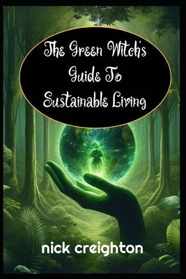The Green Witch's Guide to Sustainable Living: Embrace the Magic of Nature for a Greener Life: Harness Earth's Energies for Eco-Conscious Living and S by Creighton, Nick