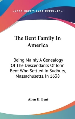 The Bent Family In America: Being Mainly A Genealogy Of The Descendants Of John Bent Who Settled In Sudbury, Massachusetts, In 1638 by Bent, Allen H.
