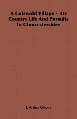 A Cotswold Village - Or Country Life and Pursuits in Gloucestershire by Gibbbs, J. Arthur